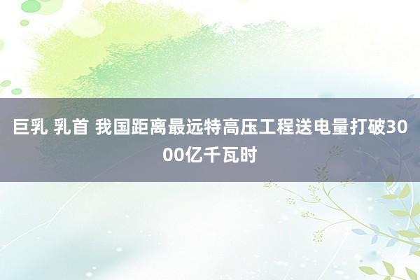 巨乳 乳首 我国距离最远特高压工程送电量打破3000亿千瓦时