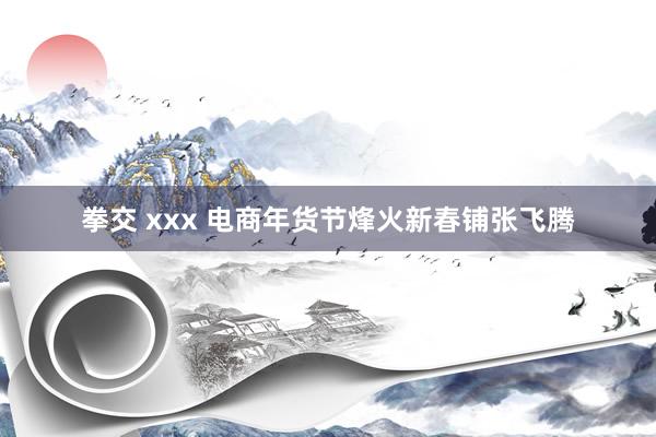 拳交 xxx 电商年货节烽火新春铺张飞腾