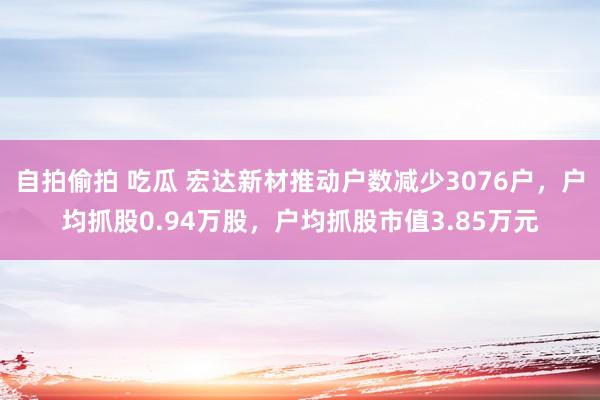 自拍偷拍 吃瓜 宏达新材推动户数减少3076户，户均抓股0.94万股，户均抓股市值3.85万元