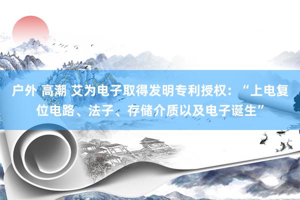 户外 高潮 艾为电子取得发明专利授权：“上电复位电路、法子、存储介质以及电子诞生”
