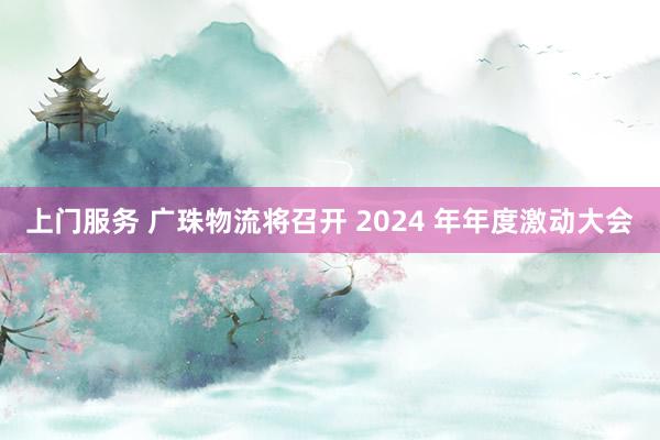上门服务 广珠物流将召开 2024 年年度激动大会