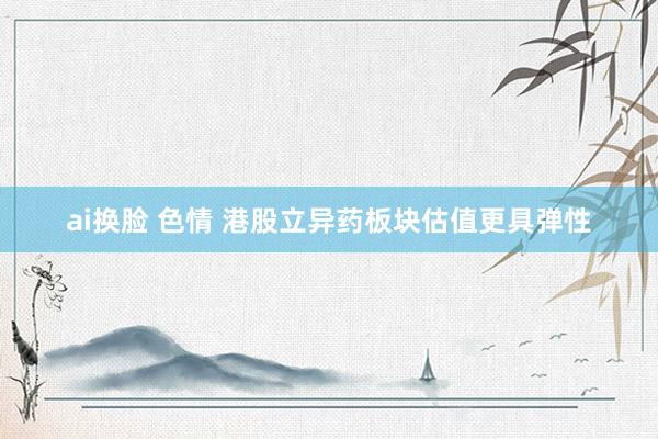 ai换脸 色情 港股立异药板块估值更具弹性