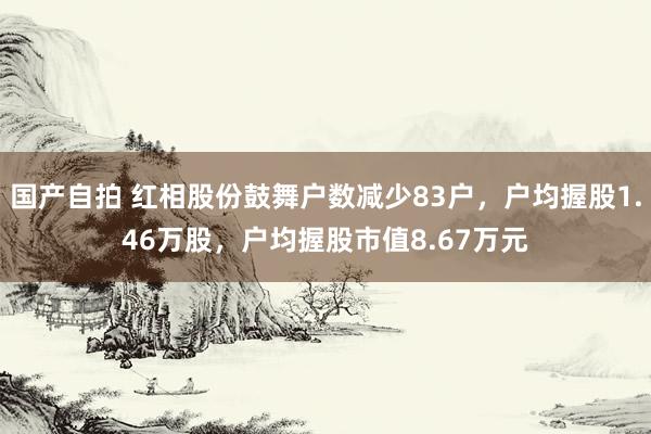 国产自拍 红相股份鼓舞户数减少83户，户均握股1.46万股，户均握股市值8.67万元