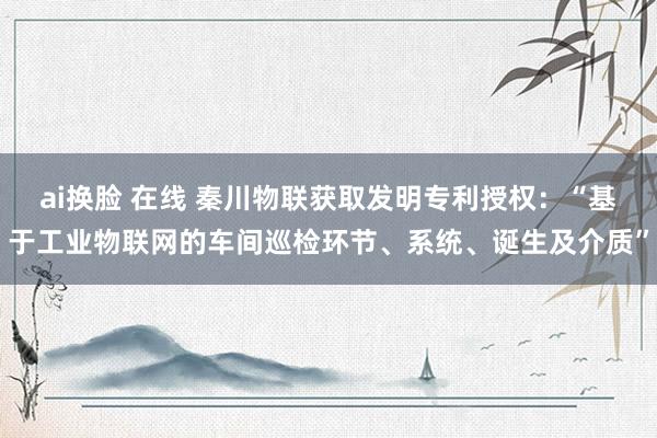 ai换脸 在线 秦川物联获取发明专利授权：“基于工业物联网的车间巡检环节、系统、诞生及介质”