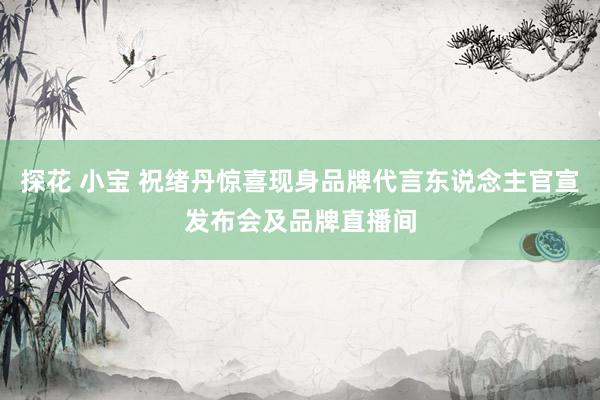 探花 小宝 祝绪丹惊喜现身品牌代言东说念主官宣发布会及品牌直播间