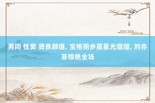 男同 性愛 贤良颜值, 宝格丽步履星光熠熠, 刘亦菲惊艳全场