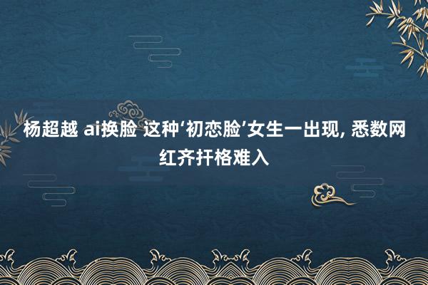 杨超越 ai换脸 这种‘初恋脸’女生一出现, 悉数网红齐扞格难入