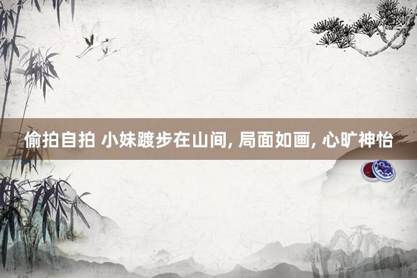 偷拍自拍 小妹踱步在山间, 局面如画, 心旷神怡