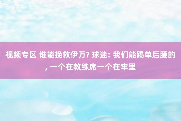 视频专区 谁能挽救伊万? 球迷: 我们能踢单后腰的, 一个在教练席一个在牢里