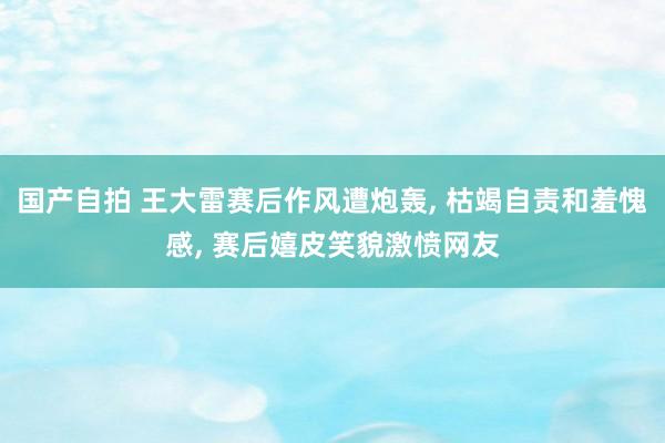 国产自拍 王大雷赛后作风遭炮轰， 枯竭自责和羞愧感， 赛后嬉皮笑貌激愤网友