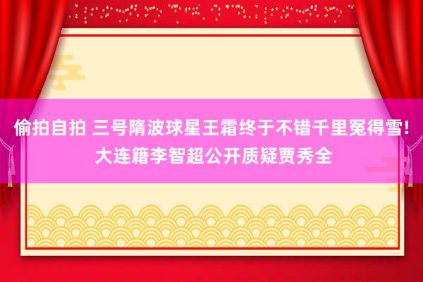 偷拍自拍 三号隋波球星王霜终于不错千里冤得雪! 大连籍李智超公开质疑贾秀全