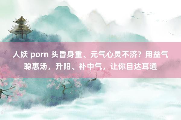 人妖 porn 头昏身重、元气心灵不济？用益气聪惠汤，升阳、补中气，让你目达耳通