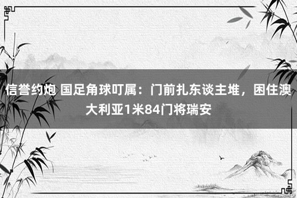 信誉约炮 国足角球叮属：门前扎东谈主堆，困住澳大利亚1米84门将瑞安