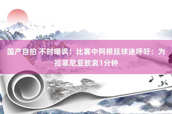 国产自拍 不时嘲讽！比赛中阿根廷球迷呼吁：为拉菲尼亚致哀1分钟