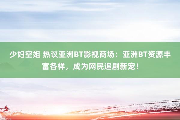 少妇空姐 热议亚洲BT影视商场：亚洲BT资源丰富各样，成为网民追剧新宠！