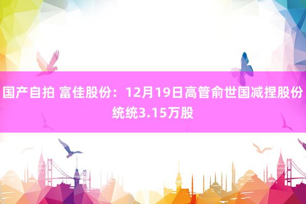 国产自拍 富佳股份：12月19日高管俞世国减捏股份统统3.15万股