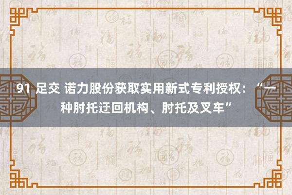 91 足交 诺力股份获取实用新式专利授权：“一种肘托迂回机构、肘托及叉车”