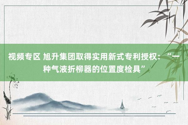 视频专区 旭升集团取得实用新式专利授权：“一种气液折柳器的位置度检具”