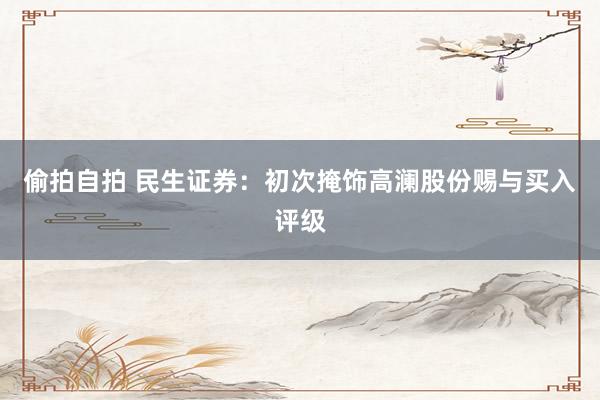 偷拍自拍 民生证券：初次掩饰高澜股份赐与买入评级
