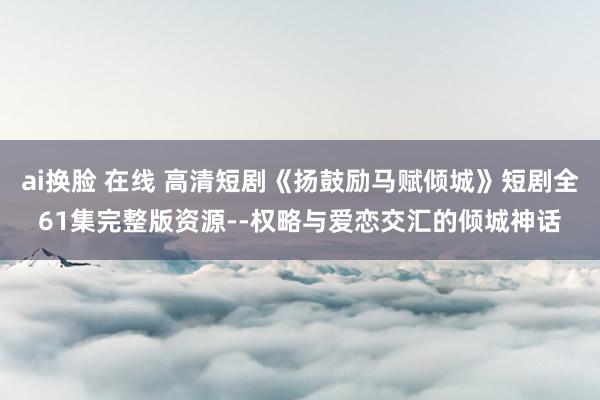 ai换脸 在线 高清短剧《扬鼓励马赋倾城》短剧全61集完整版资源--权略与爱恋交汇的倾城神话