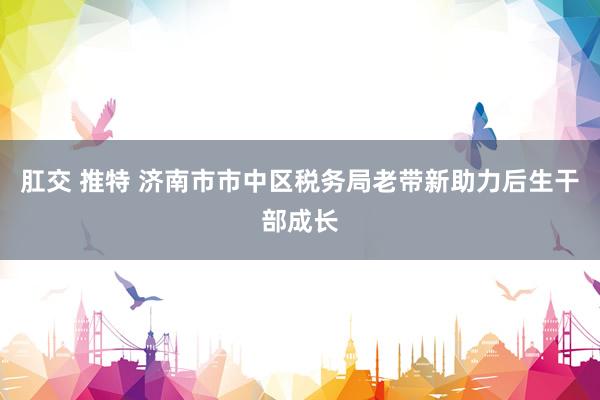 肛交 推特 济南市市中区税务局老带新助力后生干部成长