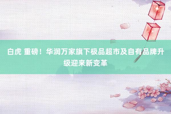 白虎 重磅！华润万家旗下极品超市及自有品牌升级迎来新变革
