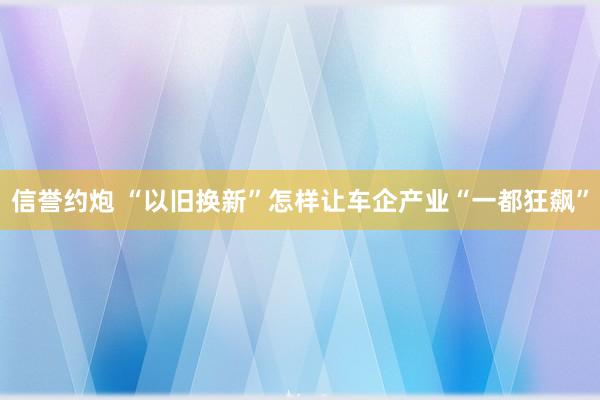 信誉约炮 “以旧换新”怎样让车企产业“一都狂飙”