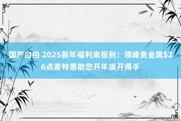 国产自拍 2025新年福利来报到！领峰贵金属$26点差特惠助您开年旗开得手
