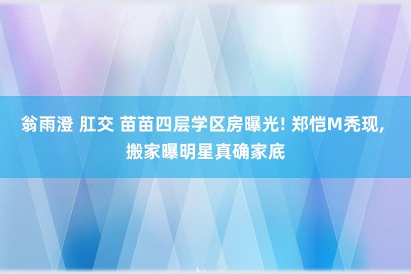 翁雨澄 肛交 苗苗四层学区房曝光! 郑恺M秃现, 搬家曝明星真确家底