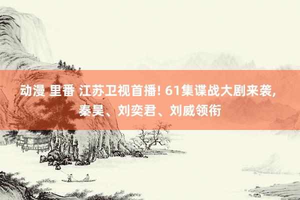 动漫 里番 江苏卫视首播! 61集谍战大剧来袭, 秦昊、刘奕君、刘威领衔