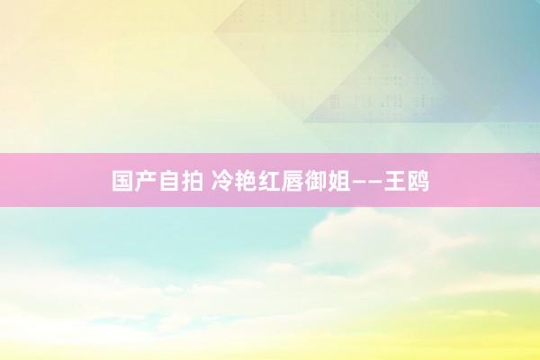 国产自拍 冷艳红唇御姐——王鸥