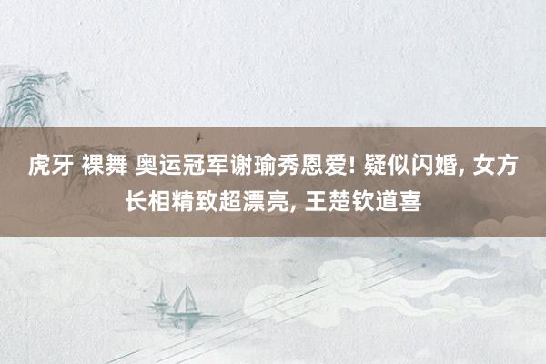 虎牙 裸舞 奥运冠军谢瑜秀恩爱! 疑似闪婚, 女方长相精致超漂亮, 王楚钦道喜