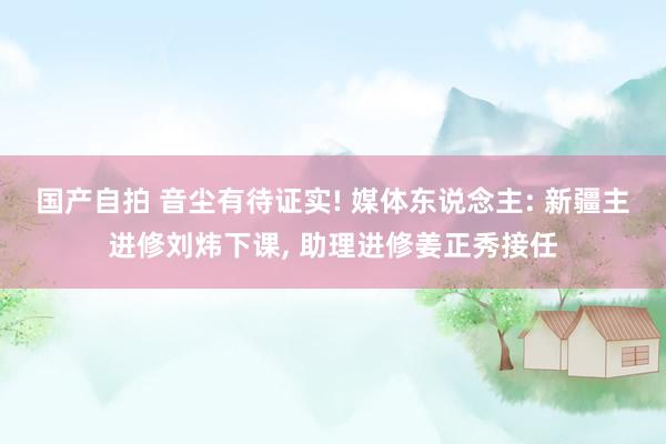 国产自拍 音尘有待证实! 媒体东说念主: 新疆主进修刘炜下课, 助理进修姜正秀接任
