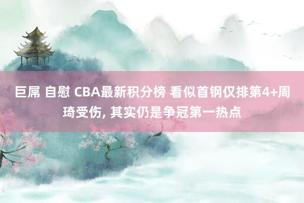 巨屌 自慰 CBA最新积分榜 看似首钢仅排第4+周琦受伤, 其实仍是争冠第一热点
