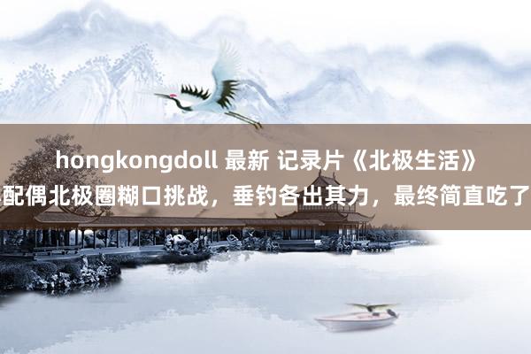 hongkongdoll 最新 记录片《北极生活》小配偶北极圈糊口挑战，垂钓各出其力，最终简直吃了鸡