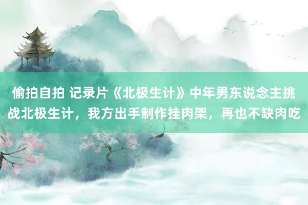 偷拍自拍 记录片《北极生计》中年男东说念主挑战北极生计，我方出手制作挂肉架，再也不缺肉吃