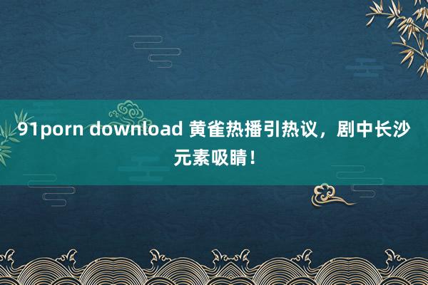 91porn download 黄雀热播引热议，剧中长沙元素吸睛！