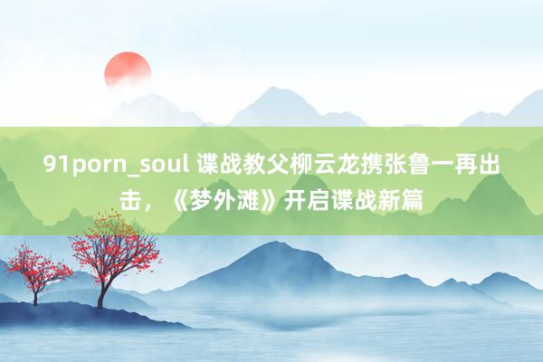 91porn_soul 谍战教父柳云龙携张鲁一再出击，《梦外滩》开启谍战新篇