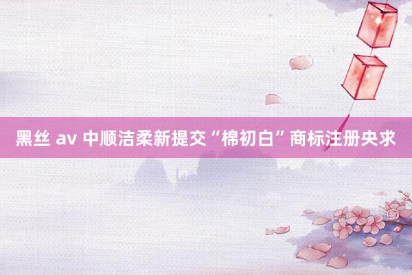 黑丝 av 中顺洁柔新提交“棉初白”商标注册央求