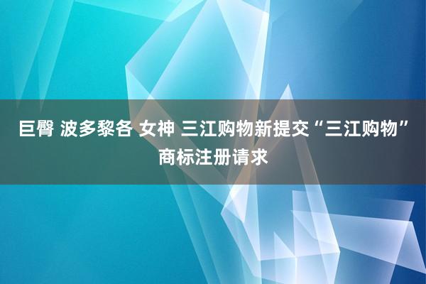 巨臀 波多黎各 女神 三江购物新提交“三江购物”商标注册请求