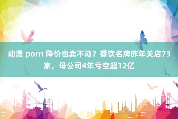 动漫 porn 降价也卖不动？餐饮名牌昨年关店73家，母公司4年亏空超12亿