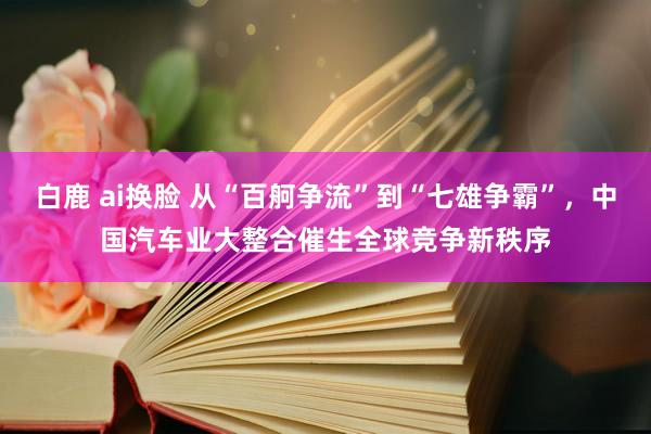 白鹿 ai换脸 从“百舸争流”到“七雄争霸”，中国汽车业大整合催生全球竞争新秩序