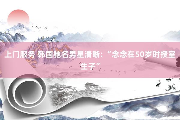 上门服务 韩国驰名男星清晰: “念念在50岁时授室生子”