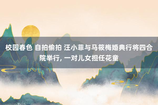 校园春色 自拍偷拍 汪小菲与马筱梅婚典行将四合院举行, 一对儿女担任花童