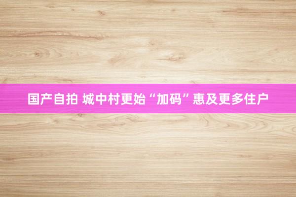 国产自拍 城中村更始“加码”惠及更多住户
