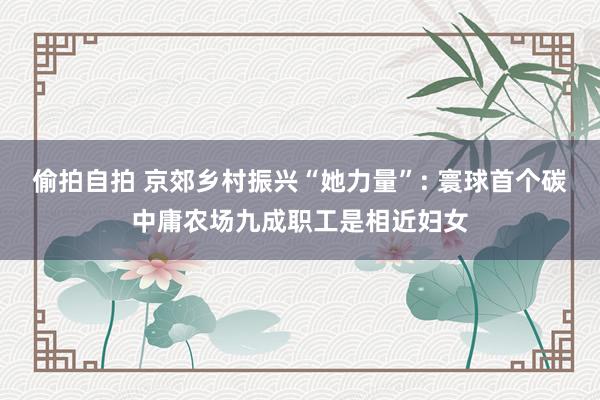 偷拍自拍 京郊乡村振兴“她力量”: 寰球首个碳中庸农场九成职工是相近妇女