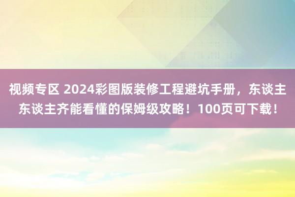 视频专区 2024彩图版装修工程避坑手册，东谈主东谈主齐能看懂的保姆级攻略！100页可下载！
