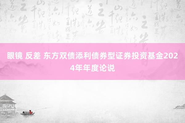 眼镜 反差 东方双债添利债券型证券投资基金2024年年度论说