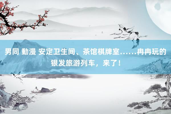 男同 動漫 安定卫生间、茶馆棋牌室……冉冉玩的银发旅游列车，来了！