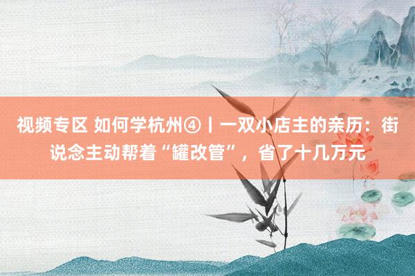 视频专区 如何学杭州④丨一双小店主的亲历：街说念主动帮着“罐改管”，省了十几万元